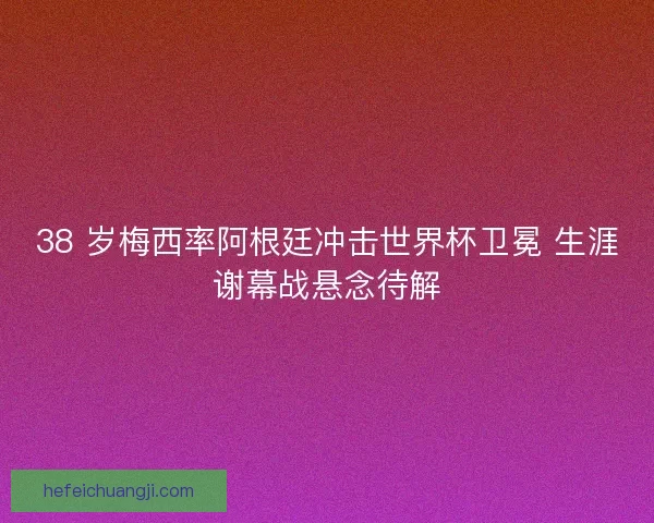 38 岁梅西率阿根廷冲击世界杯卫冕 生涯谢幕战悬念待解
