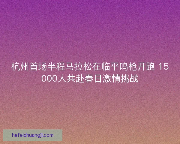 杭州首场半程马拉松在临平鸣枪开跑 15000人共赴春日激情挑战