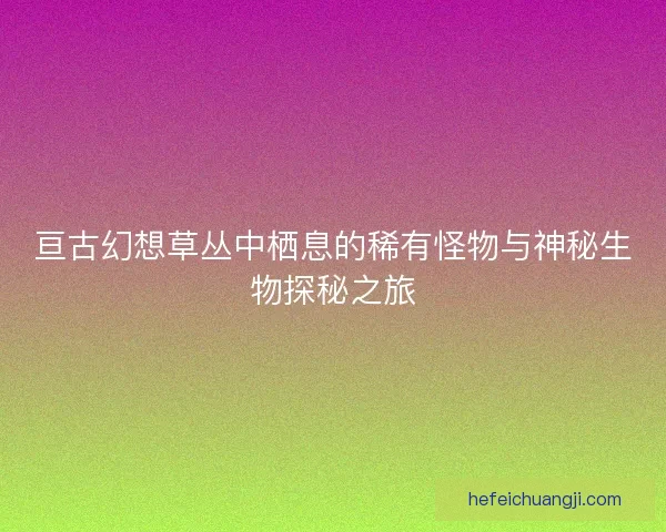 亘古幻想草丛中栖息的稀有怪物与神秘生物探秘之旅