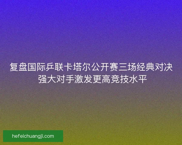 复盘国际乒联卡塔尔公开赛三场经典对决 强大对手激发更高竞技水平