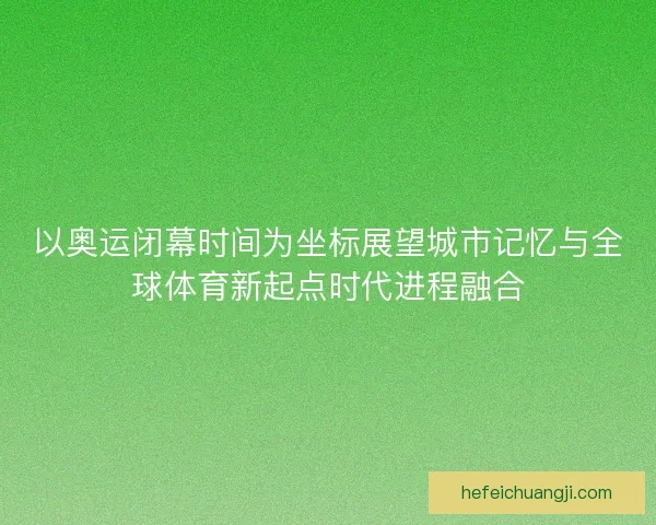 以奥运闭幕时间为坐标展望城市记忆与全球体育新起点时代进程融合