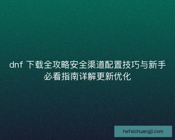 dnf 下载全攻略安全渠道配置技巧与新手必看指南详解更新优化