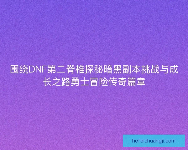 围绕DNF第二脊椎探秘暗黑副本挑战与成长之路勇士冒险传奇篇章