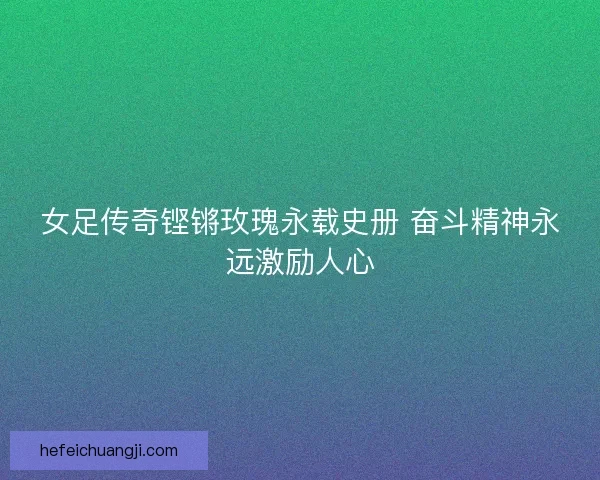 女足传奇铿锵玫瑰永载史册 奋斗精神永远激励人心