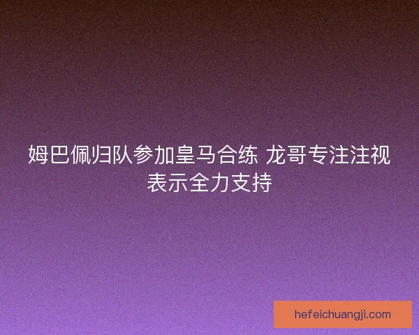 姆巴佩归队参加皇马合练 龙哥专注注视表示全力支持