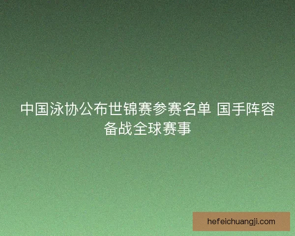 中国泳协公布世锦赛参赛名单 国手阵容备战全球赛事