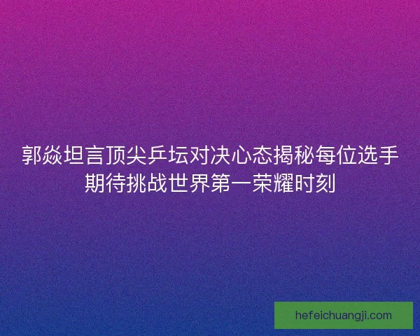 郭焱坦言顶尖乒坛对决心态揭秘每位选手期待挑战世界第一荣耀时刻