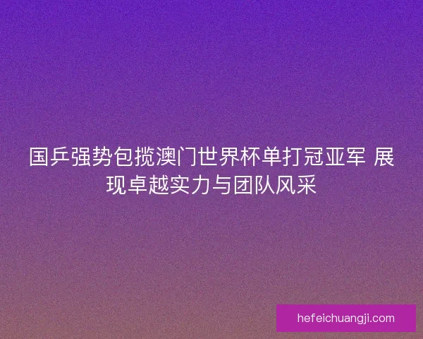 国乒强势包揽澳门世界杯单打冠亚军 展现卓越实力与团队风采