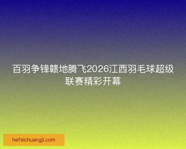 百羽争锋赣地腾飞2026江西羽毛球超级联赛精彩开幕